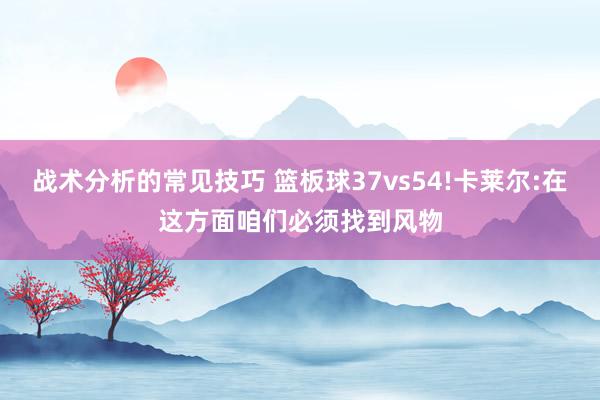 战术分析的常见技巧 篮板球37vs54!卡莱尔:在这方面咱们必须找到风物