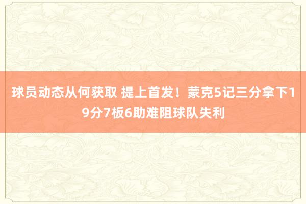 球员动态从何获取 提上首发！蒙克5记三分拿下19分7板6助难阻球队失利