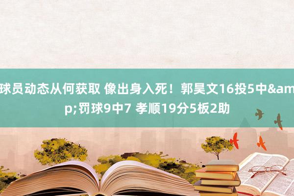 球员动态从何获取 像出身入死！郭昊文16投5中&罚球9中7 孝顺19分5板2助