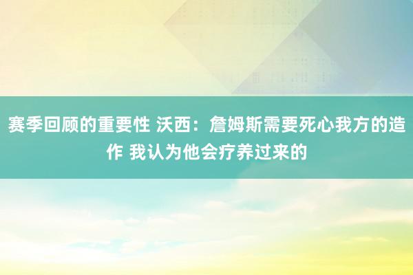 赛季回顾的重要性 沃西：詹姆斯需要死心我方的造作 我认为他会疗养过来的