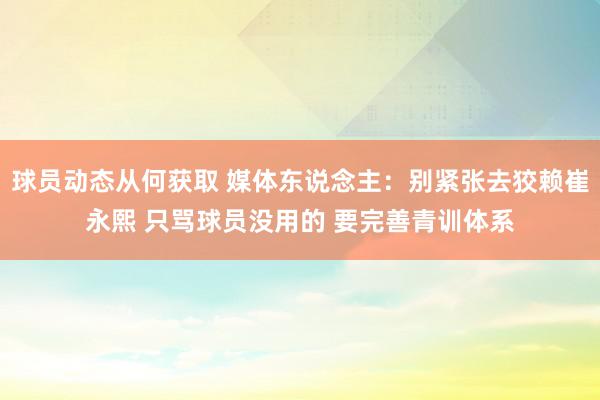 球员动态从何获取 媒体东说念主：别紧张去狡赖崔永熙 只骂球员没用的 要完善青训体系