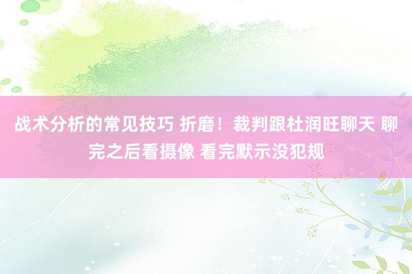 战术分析的常见技巧 折磨！裁判跟杜润旺聊天 聊完之后看摄像 看完默示没犯规