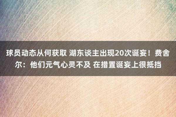 球员动态从何获取 湖东谈主出现20次诞妄！费舍尔：他们元气心灵不及 在措置诞妄上很抵挡