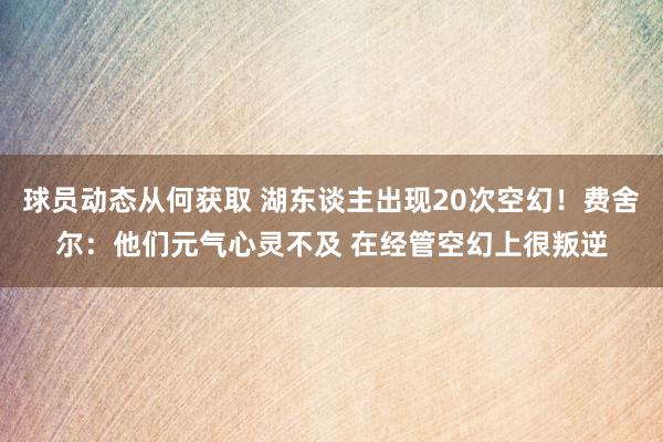 球员动态从何获取 湖东谈主出现20次空幻！费舍尔：他们元气心灵不及 在经管空幻上很叛逆