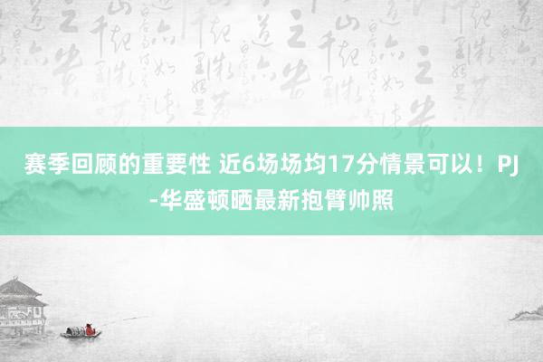 赛季回顾的重要性 近6场场均17分情景可以！PJ-华盛顿晒最新抱臂帅照