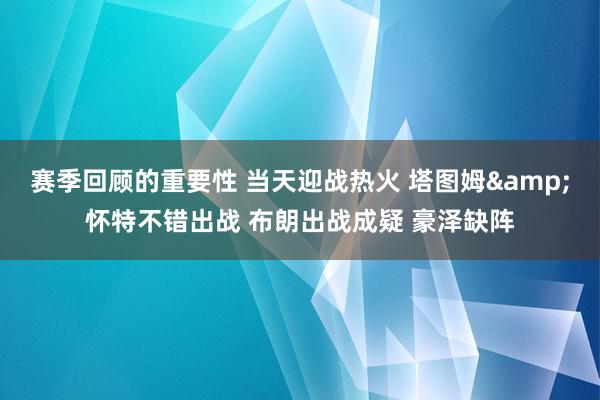 赛季回顾的重要性 当天迎战热火 塔图姆&怀特不错出战 布朗出战成疑 豪泽缺阵