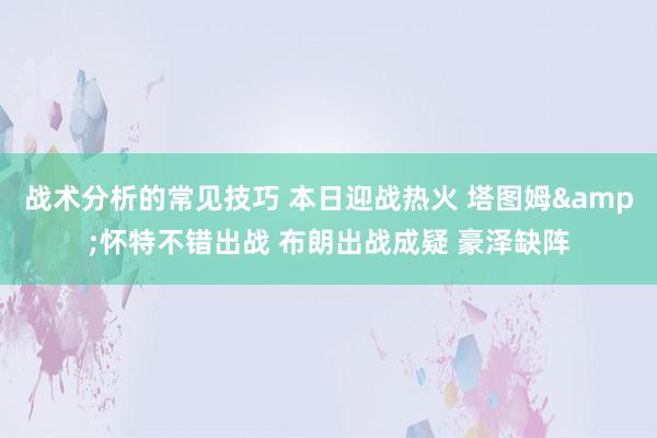 战术分析的常见技巧 本日迎战热火 塔图姆&怀特不错出战 布朗出战成疑 豪泽缺阵