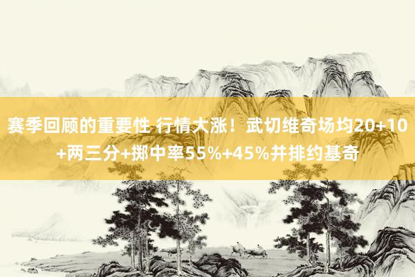 赛季回顾的重要性 行情大涨！武切维奇场均20+10+两三分+掷中率55%+45%并排约基奇