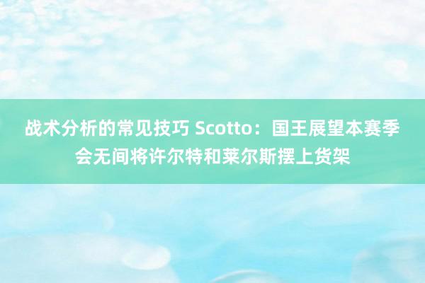 战术分析的常见技巧 Scotto：国王展望本赛季会无间将许尔特和莱尔斯摆上货架