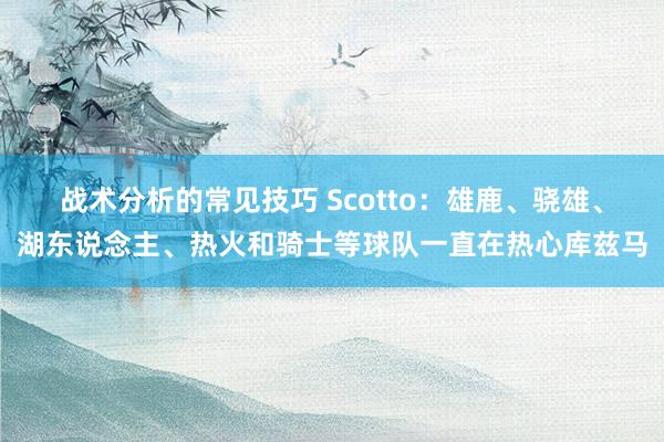 战术分析的常见技巧 Scotto：雄鹿、骁雄、湖东说念主、热火和骑士等球队一直在热心库兹马