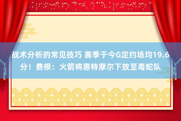 战术分析的常见技巧 赛季于今G定约场均19.6分！费根：火箭将惠特摩尔下放至毒蛇队