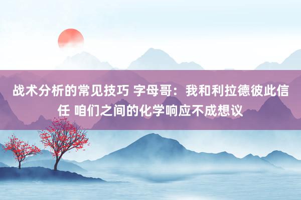 战术分析的常见技巧 字母哥：我和利拉德彼此信任 咱们之间的化学响应不成想议