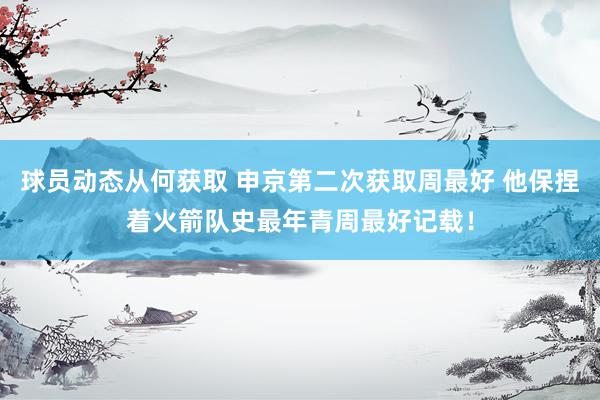 球员动态从何获取 申京第二次获取周最好 他保捏着火箭队史最年青周最好记载！